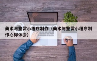湖南美术与鉴赏小程序制作（美术与鉴赏小程序制作心得体会）