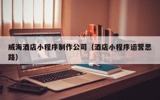 湖南威海酒店小程序制作公司（酒店小程序运营思路）